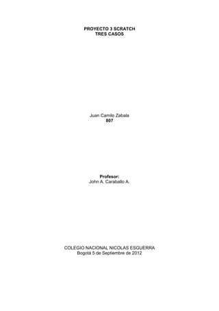 PROYECTO 3 SCRATCH
TRES CASOS
Juan Camilo Zabala
807
Profesor:
John A. Caraballo A.
COLEGIO NACIONAL NICOLAS ESGUERRA
Bogotá 5 de Septiembre de 2012