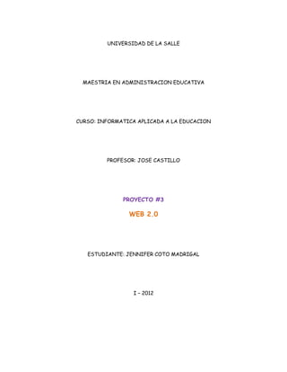 UNIVERSIDAD DE LA SALLE




  MAESTRIA EN ADMINISTRACION EDUCATIVA




CURSO: INFORMATICA APLICADA A LA EDUCACION




         PROFESOR: JOSE CASTILLO




              PROYECTO #3

                WEB 2.0




   ESTUDIANTE: JENNIFER COTO MADRIGAL




                 I – 2012
 
