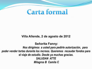 Villa Allende, 2 de agosto de 2012

                            Señorita Fanny:
                 Nos dirigimos a usted para pedirle autorización, para
poder vender tortas durante los recreos. Queremos recaudar fondos para
             el viaje de estudio. Desde ya muchas gracias.
                             SALUDAN ATTE
                           Milagros B Camila C
 