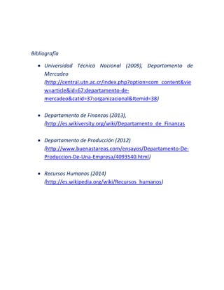 Bibliografía
 Universidad Técnica Nacional (2009), Departamento de
Mercadeo
(http://central.utn.ac.cr/index.php?option=com_content&vie
w=article&id=67:departamento-de-
mercadeo&catid=37:organizacional&Itemid=38)
 Departamento de Finanzas (2013),
(http://es.wikiversity.org/wiki/Departamento_de_Finanzas
 Departamento de Producción (2012)
(http://www.buenastareas.com/ensayos/Departamento-De-
Produccion-De-Una-Empresa/4093540.html)
 Recursos Humanos (2014)
(http://es.wikipedia.org/wiki/Recursos_humanos)
 