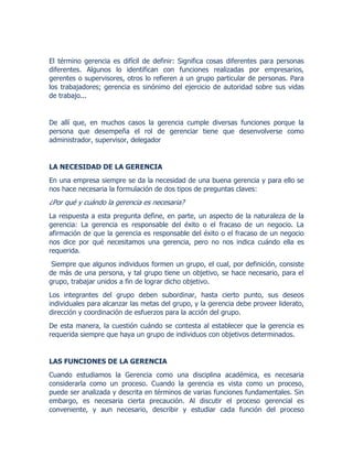 El término gerencia es difícil de definir: Significa cosas diferentes para personas
diferentes. Algunos lo identifican con funciones realizadas por empresarios,
gerentes o supervisores, otros lo refieren a un grupo particular de personas. Para
los trabajadores; gerencia es sinónimo del ejercicio de autoridad sobre sus vidas
de trabajo...
De allí que, en muchos casos la gerencia cumple diversas funciones porque la
persona que desempeña el rol de gerenciar tiene que desenvolverse como
administrador, supervisor, delegador
LA NECESIDAD DE LA GERENCIA
En una empresa siempre se da la necesidad de una buena gerencia y para ello se
nos hace necesaria la formulación de dos tipos de preguntas claves:
¿Por qué y cuándo la gerencia es necesaria?
La respuesta a esta pregunta define, en parte, un aspecto de la naturaleza de la
gerencia: La gerencia es responsable del éxito o el fracaso de un negocio. La
afirmación de que la gerencia es responsable del éxito o el fracaso de un negocio
nos dice por qué necesitamos una gerencia, pero no nos indica cuándo ella es
requerida.
Siempre que algunos individuos formen un grupo, el cual, por definición, consiste
de más de una persona, y tal grupo tiene un objetivo, se hace necesario, para el
grupo, trabajar unidos a fin de lograr dicho objetivo.
Los integrantes del grupo deben subordinar, hasta cierto punto, sus deseos
individuales para alcanzar las metas del grupo, y la gerencia debe proveer liderato,
dirección y coordinación de esfuerzos para la acción del grupo.
De esta manera, la cuestión cuándo se contesta al establecer que la gerencia es
requerida siempre que haya un grupo de individuos con objetivos determinados.
LAS FUNCIONES DE LA GERENCIA
Cuando estudiamos la Gerencia como una disciplina académica, es necesaria
considerarla como un proceso. Cuando la gerencia es vista como un proceso,
puede ser analizada y descrita en términos de varias funciones fundamentales. Sin
embargo, es necesaria cierta precaución. Al discutir el proceso gerencial es
conveniente, y aun necesario, describir y estudiar cada función del proceso
 