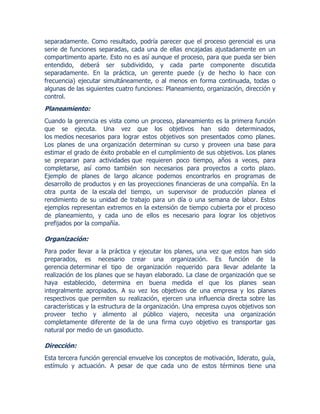 separadamente. Como resultado, podría parecer que el proceso gerencial es una
serie de funciones separadas, cada una de ellas encajadas ajustadamente en un
compartimento aparte. Esto no es así aunque el proceso, para que pueda ser bien
entendido, deberá ser subdividido, y cada parte componente discutida
separadamente. En la práctica, un gerente puede (y de hecho lo hace con
frecuencia) ejecutar simultáneamente, o al menos en forma continuada, todas o
algunas de las siguientes cuatro funciones: Planeamiento, organización, dirección y
control.
Planeamiento:
Cuando la gerencia es vista como un proceso, planeamiento es la primera función
que se ejecuta. Una vez que los objetivos han sido determinados,
los medios necesarios para lograr estos objetivos son presentados como planes.
Los planes de una organización determinan su curso y proveen una base para
estimar el grado de éxito probable en el cumplimiento de sus objetivos. Los planes
se preparan para actividades que requieren poco tiempo, años a veces, para
completarse, así como también son necesarios para proyectos a corto plazo.
Ejemplo de planes de largo alcance podemos encontrarlos en programas de
desarrollo de productos y en las proyecciones financieras de una compañía. En la
otra punta de la escala del tiempo, un supervisor de producción planea el
rendimiento de su unidad de trabajo para un día o una semana de labor. Estos
ejemplos representan extremos en la extensión de tiempo cubierta por el proceso
de planeamiento, y cada uno de ellos es necesario para lograr los objetivos
prefijados por la compañía.
Organización:
Para poder llevar a la práctica y ejecutar los planes, una vez que estos han sido
preparados, es necesario crear una organización. Es función de la
gerencia determinar el tipo de organización requerido para llevar adelante la
realización de los planes que se hayan elaborado. La clase de organización que se
haya establecido, determina en buena medida el que los planes sean
integralmente apropiados. A su vez los objetivos de una empresa y los planes
respectivos que permiten su realización, ejercen una influencia directa sobre las
características y la estructura de la organización. Una empresa cuyos objetivos son
proveer techo y alimento al público viajero, necesita una organización
completamente diferente de la de una firma cuyo objetivo es transportar gas
natural por medio de un gasoducto.
Dirección:
Esta tercera función gerencial envuelve los conceptos de motivación, liderato, guía,
estímulo y actuación. A pesar de que cada uno de estos términos tiene una
 