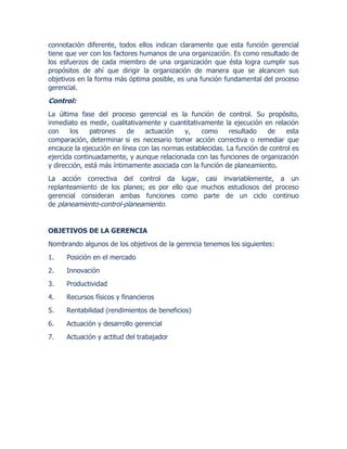 connotación diferente, todos ellos indican claramente que esta función gerencial
tiene que ver con los factores humanos de una organización. Es como resultado de
los esfuerzos de cada miembro de una organización que ésta logra cumplir sus
propósitos de ahí que dirigir la organización de manera que se alcancen sus
objetivos en la forma más óptima posible, es una función fundamental del proceso
gerencial.
Control:
La última fase del proceso gerencial es la función de control. Su propósito,
inmediato es medir, cualitativamente y cuantitativamente la ejecución en relación
con los patrones de actuación y, como resultado de esta
comparación, determinar si es necesario tomar acción correctiva o remediar que
encauce la ejecución en línea con las normas establecidas. La función de control es
ejercida continuadamente, y aunque relacionada con las funciones de organización
y dirección, está más íntimamente asociada con la función de planeamiento.
La acción correctiva del control da lugar, casi invariablemente, a un
replanteamiento de los planes; es por ello que muchos estudiosos del proceso
gerencial consideran ambas funciones como parte de un ciclo continuo
de planeamiento-control-planeamiento.
OBJETIVOS DE LA GERENCIA
Nombrando algunos de los objetivos de la gerencia tenemos los siguientes:
1. Posición en el mercado
2. Innovación
3. Productividad
4. Recursos físicos y financieros
5. Rentabilidad (rendimientos de beneficios)
6. Actuación y desarrollo gerencial
7. Actuación y actitud del trabajador
 