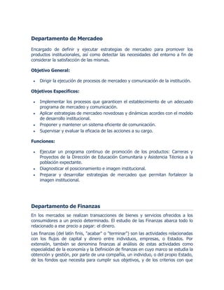 Departamento de Mercadeo
Encargado de definir y ejecutar estrategias de mercadeo para promover los
productos institucionales, así como detectar las necesidades del entorno a fin de
considerar la satisfacción de las mismas.
Objetivo General:
 Dirigir la ejecución de procesos de mercadeo y comunicación de la institución.
Objetivos Específicos:
 Implementar los procesos que garanticen el establecimiento de un adecuado
programa de mercadeo y comunicación.
 Aplicar estrategias de mercadeo novedosas y dinámicas acordes con el modelo
de desarrollo institucional.
 Proponer y mantener un sistema eficiente de comunicación.
 Supervisar y evaluar la eficacia de las acciones a su cargo.
Funciones:
 Ejecutar un programa continuo de promoción de los productos: Carreras y
Proyectos de la Dirección de Educación Comunitaria y Asistencia Técnica a la
población expectante.
 Diagnosticar el posicionamiento e imagen institucional.
 Preparar y desarrollar estrategias de mercadeo que permitan fortalecer la
imagen institucional.
Departamento de Finanzas
En los mercados se realizan transacciones de bienes y servicios ofrecidos a los
consumidores a un precio determinado. El estudio de las Finanzas abarca todo lo
relacionado a ese precio a pagar: el dinero.
Las finanzas (del latín finis, "acabar" o "terminar") son las actividades relacionadas
con los flujos de capital y dinero entre individuos, empresas, o Estados. Por
extensión, también se denomina finanzas al análisis de estas actividades como
especialidad de la economía y la Definición de finanzas en cuyo marco se estudia la
obtención y gestión, por parte de una compañía, un individuo, o del propio Estado,
de los fondos que necesita para cumplir sus objetivos, y de los criterios con que
 