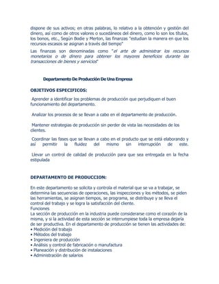 dispone de sus activos; en otras palabras, lo relativo a la obtención y gestión del
dinero, así como de otros valores o sucedáneos del dinero, como lo son los títulos,
los bonos, etc., Según Bodie y Merton, las finanzas "estudian la manera en que los
recursos escasos se asignan a través del tiempo"
Las finanzas son denominadas como "el arte de administrar los recursos
monetarios o de dinero para obtener los mayores beneficios durante las
transacciones de bienes y servicios"
Departamento De Producción De Una Empresa
OBJETIVOS ESPECIFICOS:
Aprender a identificar los problemas de producción que perjudiquen el buen
funcionamiento del departamento.
Analizar los procesos de se llevan a cabo en el departamento de producción.
Mantener estrategias de producción sin perder de vista las necesidades de los
clientes.
Coordinar las fases que se llevan a cabo en el producto que se está elaborando y
así permitir la fluidez del mismo sin interrupción de este.
Llevar un control de calidad de producción para que sea entregada en la fecha
estipulada
DEPARTAMENTO DE PRODUCCION:
En este departamento se solicita y controla el material que se va a trabajar, se
determina las secuencias de operaciones, las inspecciones y los métodos, se piden
las herramientas, se asignan tiempos, se programa, se distribuye y se lleva el
control del trabajo y se logra la satisfacción del cliente.
Funciones
La sección de producción en la industria puede considerarse como el corazón de la
misma, y si la actividad de esta sección se interrumpiese toda la empresa dejaría
de ser productiva. En el departamento de producción se tienen las actividades de:
• Medición del trabajo
• Métodos del trabajo
• Ingeniera de producción
• Análisis y control de fabricación o manufactura
• Planeación y distribución de instalaciones
• Administración de salarios
 