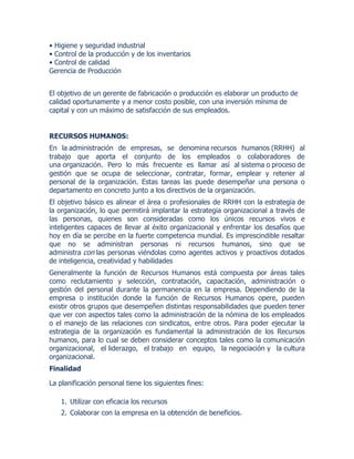 • Higiene y seguridad industrial
• Control de la producción y de los inventarios
• Control de calidad
Gerencia de Producción
El objetivo de un gerente de fabricación o producción es elaborar un producto de
calidad oportunamente y a menor costo posible, con una inversión mínima de
capital y con un máximo de satisfacción de sus empleados.
RECURSOS HUMANOS:
En la administración de empresas, se denomina recursos humanos (RRHH) al
trabajo que aporta el conjunto de los empleados o colaboradores de
una organización. Pero lo más frecuente es llamar así al sistema o proceso de
gestión que se ocupa de seleccionar, contratar, formar, emplear y retener al
personal de la organización. Estas tareas las puede desempeñar una persona o
departamento en concreto junto a los directivos de la organización.
El objetivo básico es alinear el área o profesionales de RRHH con la estrategia de
la organización, lo que permitirá implantar la estrategia organizacional a través de
las personas, quienes son consideradas como los únicos recursos vivos e
inteligentes capaces de llevar al éxito organizacional y enfrentar los desafíos que
hoy en día se percibe en la fuerte competencia mundial. Es imprescindible resaltar
que no se administran personas ni recursos humanos, sino que se
administra con las personas viéndolas como agentes activos y proactivos dotados
de inteligencia, creatividad y habilidades
Generalmente la función de Recursos Humanos está compuesta por áreas tales
como reclutamiento y selección, contratación, capacitación, administración o
gestión del personal durante la permanencia en la empresa. Dependiendo de la
empresa o institución donde la función de Recursos Humanos opere, pueden
existir otros grupos que desempeñen distintas responsabilidades que pueden tener
que ver con aspectos tales como la administración de la nómina de los empleados
o el manejo de las relaciones con sindicatos, entre otros. Para poder ejecutar la
estrategia de la organización es fundamental la administración de los Recursos
humanos, para lo cual se deben considerar conceptos tales como la comunicación
organizacional, el liderazgo, el trabajo en equipo, la negociación y la cultura
organizacional.
Finalidad
La planificación personal tiene los siguientes fines:
1. Utilizar con eficacia los recursos
2. Colaborar con la empresa en la obtención de beneficios.
 