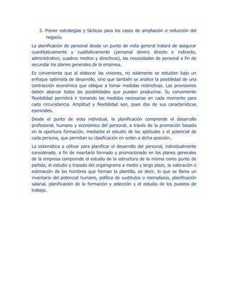 3. Prever estrategias y tácticas para los casos de ampliación o reducción del
negocio.
La planificación de personal desde un punto de vista general tratará de asegurar
cuantitativamente y cualitativamente (personal obrero directo e indirecto,
administrativo, cuadros medios y directivos), las necesidades de personal a fin de
secundar los planes generales de la empresa.
Es conveniente que al elaborar las visiones, no solamente se estudien bajo un
enfoque optimista de desarrollo, sino que también se analice la posibilidad de una
contracción económica que obligue a tomar medidas restrictivas. Las previsiones
deben abarcar todas las posibilidades que pueden producirse. Su conveniente
flexibilidad permitirá ir tomando las medidas necesarias en cada momento para
cada circunstancia. Amplitud y flexibilidad son, pues dos de sus características
esenciales.
Desde el punto de vista individual, la planificación comprende el desarrollo
profesional, humano y económico del personal, a través de la promoción basada
en la oportuna formación, mediante el estudio de las aptitudes y el potencial de
cada persona, que permitan su clasificación en orden a dicha posición..
La sistemática a utilizar para planificar el desarrollo del personal, individualmente
considerado, a fin de insertarlo formado y promocionado en los planes generales
de la empresa comprende el estudio de la estructura de la misma como punto de
partida, el estudio y trazado del organigrama a medio y largo plazo, la valoración o
estimación de los hombres que forman la plantilla, es decir, lo que se llama un
inventario del potencial humano, política de sustitutos o reemplazos, planificación
salarial, planificación de la formación y selección y el estudio de los puestos de
trabajo.
 