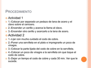 PROCEDIMIENTO
 Actividad 1
 1.-Colocar por separado un pedazo de lana de acero y el
clavo sobre el cenicero.
 2.-Encender un cerillo y acerca la llama al clavo.
 3.-Encender otro cerillo y acercarlo a la lana de acero.
 Actividad 2
 1.-Lijar con mucho cuidado el codo de cobre.
 2.-Poner una servilleta en el plato e impregnarle un poco de
vinagre.
 3.-Colocar la parte lijada del codo de cobre en la servilleta.
 4.-Colocar un poco de vinagre a la servilleta sin que toque el
codo de cobre.
 5.-Dejar un tiempo el codo de cobre y cada 30 min. Ver que le
sucede.
 