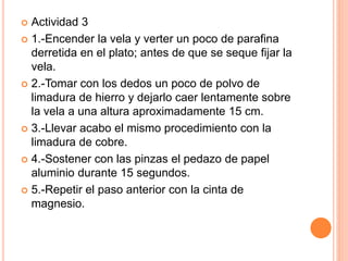  Actividad 3
 1.-Encender la vela y verter un poco de parafina
derretida en el plato; antes de que se seque fijar la
vela.
 2.-Tomar con los dedos un poco de polvo de
limadura de hierro y dejarlo caer lentamente sobre
la vela a una altura aproximadamente 15 cm.
 3.-Llevar acabo el mismo procedimiento con la
limadura de cobre.
 4.-Sostener con las pinzas el pedazo de papel
aluminio durante 15 segundos.
 5.-Repetir el paso anterior con la cinta de
magnesio.
 