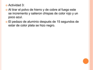  Actividad 3:
 Al tirar el polvo de hierro y de cobre al fuego este
se incremento y salieron chispas de color rojo y un
poco azul.
 El pedazo de aluminio después de 15 segundos de
estar de color plata se hizo negro.
 