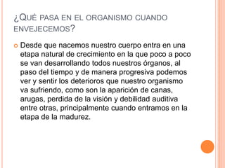 ¿QUÉ PASA EN EL ORGANISMO CUANDO
ENVEJECEMOS?
 Desde que nacemos nuestro cuerpo entra en una
etapa natural de crecimiento en la que poco a poco
se van desarrollando todos nuestros órganos, al
paso del tiempo y de manera progresiva podemos
ver y sentir los deterioros que nuestro organismo
va sufriendo, como son la aparición de canas,
arugas, perdida de la visión y debilidad auditiva
entre otras, principalmente cuando entramos en la
etapa de la madurez.
 