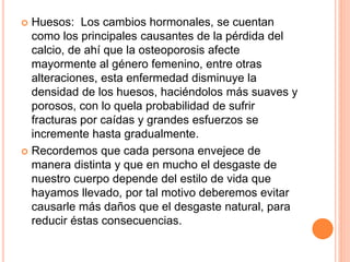  Huesos: Los cambios hormonales, se cuentan
como los principales causantes de la pérdida del
calcio, de ahí que la osteoporosis afecte
mayormente al género femenino, entre otras
alteraciones, esta enfermedad disminuye la
densidad de los huesos, haciéndolos más suaves y
porosos, con lo quela probabilidad de sufrir
fracturas por caídas y grandes esfuerzos se
incremente hasta gradualmente.
 Recordemos que cada persona envejece de
manera distinta y que en mucho el desgaste de
nuestro cuerpo depende del estilo de vida que
hayamos llevado, por tal motivo deberemos evitar
causarle más daños que el desgaste natural, para
reducir éstas consecuencias.
 