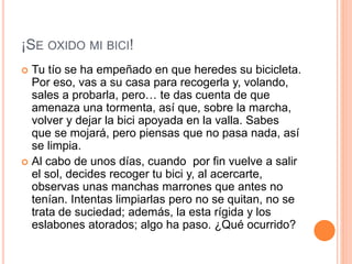 ¡SE OXIDO MI BICI!
 Tu tío se ha empeñado en que heredes su bicicleta.
Por eso, vas a su casa para recogerla y, volando,
sales a probarla, pero… te das cuenta de que
amenaza una tormenta, así que, sobre la marcha,
volver y dejar la bici apoyada en la valla. Sabes
que se mojará, pero piensas que no pasa nada, así
se limpia.
 Al cabo de unos días, cuando por fin vuelve a salir
el sol, decides recoger tu bici y, al acercarte,
observas unas manchas marrones que antes no
tenían. Intentas limpiarlas pero no se quitan, no se
trata de suciedad; además, la esta rígida y los
eslabones atorados; algo ha paso. ¿Qué ocurrido?
 