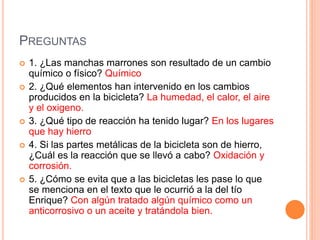 PREGUNTAS
 1. ¿Las manchas marrones son resultado de un cambio
químico o físico? Químico
 2. ¿Qué elementos han intervenido en los cambios
producidos en la bicicleta? La humedad, el calor, el aire
y el oxigeno.
 3. ¿Qué tipo de reacción ha tenido lugar? En los lugares
que hay hierro
 4. Si las partes metálicas de la bicicleta son de hierro,
¿Cuál es la reacción que se llevó a cabo? Oxidación y
corrosión.
 5. ¿Cómo se evita que a las bicicletas les pase lo que
se menciona en el texto que le ocurrió a la del tío
Enrique? Con algún tratado algún químico como un
anticorrosivo o un aceite y tratándola bien.
 