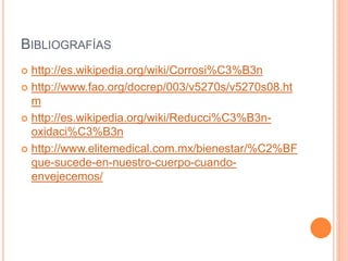 BIBLIOGRAFÍAS
 http://es.wikipedia.org/wiki/Corrosi%C3%B3n
 http://www.fao.org/docrep/003/v5270s/v5270s08.ht
m
 http://es.wikipedia.org/wiki/Reducci%C3%B3n-
oxidaci%C3%B3n
 http://www.elitemedical.com.mx/bienestar/%C2%BF
que-sucede-en-nuestro-cuerpo-cuando-
envejecemos/
 