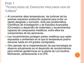 FASE 1
“TECNOLOGÍAS DE CINVESTAV PROLONGA VIDA DE
TURBIAS”
 Al concentrar altas temperaturas, las turbinas de los
aviones requieren protección espacial para evitar un
rápido desgaste y corrosión. Ante esa problemática,
Científicos de Investigación y de Estudios Avanzados
(Cinvestav) a desarrollo de materiales y recubrimientos
capaces de compuestos metálicos, entre ellos los
componentes de las aeronaves.
 Los recubrimientos protegen partes metálicas que están
expuestas a ambientes en el que la temperatura podría
elevarse hasta en mil grados centígrados.
 Otro ejemplo de la implementación de esa tecnología se
observa actualmente en el desarrollo de recubrimientos
para turbinas geotérmicas en la planta de Los Azufres,
Michoacán, perteneciente a la CFE.
 