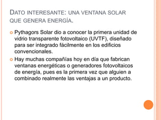DATO INTERESANTE: UNA VENTANA SOLAR
QUE GENERA ENERGÍA.
 Pythagors Solar dio a conocer la primera unidad de
vidrio transparente fotovoltaico (UVTF), diseñado
para ser integrado fácilmente en los edificios
convencionales.
 Hay muchas compañías hoy en día que fabrican
ventanas energéticas o generadores fotovoltaicos
de energía, pues es la primera vez que alguien a
combinado realmente las ventajas a un producto.
 