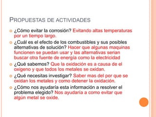 PROPUESTAS DE ACTIVIDADES
 ¿Cómo evitar la corrosión? Evitando altas temperaturas
por un tiempo largo.
 ¿Cuál es el efecto de los combustibles y sus posibles
alternativas de solución? Hacer que algunas maquinas
funcionen se puedan usar y las alternativas serian
buscar otra fuente de energía como la electricidad
 ¿Qué sabemos? Que la oxidación es a causa de el
oxigeno y que todos los metales se oxidan.
 ¿Qué necesitas investigar? Saber mas del por que se
oxidan los metales y como detener la oxidación.
 ¿Cómo nos ayudaría esta información a resolver el
problema elegido? Nos ayudaría a como evitar que
algún metal se oxide.
 