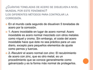 ¿CUÁNTAS TONELADAS DE ACERO SE DISUELVEN A NIVEL
MUNDIAL POR ESTE FENÓMENO?
LOS DIFERENTES MÉTODOS PARA CONTROLAR LA
CORROSIÓN.
 En el mundo cada segundo de disuelven 5 toneladas de
acero por la corrosión.
 1.-Acero inoxidable en lugar de acero normal: Acero
inoxidable es acero normal mezclado con otros metales
como níquel y cromo. Sin embargo, el coste del acero
inoxidable hace que éste no sea práctico para un uso
diario, excepto para pequeños elementos de ajuste
como pernos y tuercas.
 2.-Recubrir el acero normal con zinc: El recubrimiento
de acero con zinc, que es otro metal, es un
procedimiento que se conoce generalmente como
galvanizado y es la forma más normal de protegerlos.
 