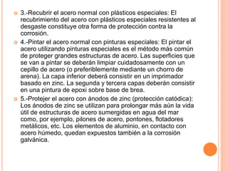  3.-Recubrir el acero normal con plásticos especiales: El
recubrimiento del acero con plásticos especiales resistentes al
desgaste constituye otra forma de protección contra la
corrosión.
 4.-Pintar el acero normal con pinturas especiales: El pintar el
acero utilizando pinturas especiales es el método más común
de proteger grandes estructuras de acero. Las superficies que
se van a pintar se deberán limpiar cuidadosamente con un
cepillo de acero (o preferiblemente mediante un chorro de
arena). La capa inferior deberá consistir en un imprimador
basado en zinc. La segunda y tercera capas deberán consistir
en una pintura de epoxi sobre base de brea.
 5.-Protejer el acero con ánodos de zinc (protección catódica):
Los ánodos de zinc se utilizan para prolongar más aún la vida
útil de estructuras de acero sumergidas en agua del mar
como, por ejemplo, pilones de acero, pontones, flotadores
metálicos, etc. Los elementos de aluminio, en contacto con
acero húmedo, quedan expuestos también a la corrosión
galvánica.
 