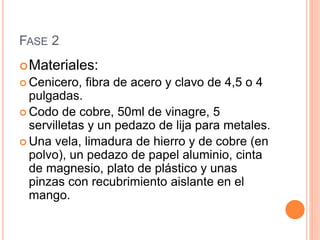 FASE 2
Materiales:
 Cenicero, fibra de acero y clavo de 4,5 o 4
pulgadas.
 Codo de cobre, 50ml de vinagre, 5
servilletas y un pedazo de lija para metales.
 Una vela, limadura de hierro y de cobre (en
polvo), un pedazo de papel aluminio, cinta
de magnesio, plato de plástico y unas
pinzas con recubrimiento aislante en el
mango.
 