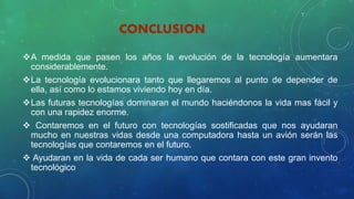 CONCLUSION
A medida que pasen los años la evolución de la tecnología aumentara
considerablemente.
La tecnología evolucionara tanto que llegaremos al punto de depender de
ella, así como lo estamos viviendo hoy en día.
Las futuras tecnologías dominaran el mundo haciéndonos la vida mas fácil y
con una rapidez enorme.
 Contaremos en el futuro con tecnologías sostificadas que nos ayudaran
mucho en nuestras vidas desde una computadora hasta un avión serán las
tecnologías que contaremos en el futuro.
 Ayudaran en la vida de cada ser humano que contara con este gran invento
tecnológico
 