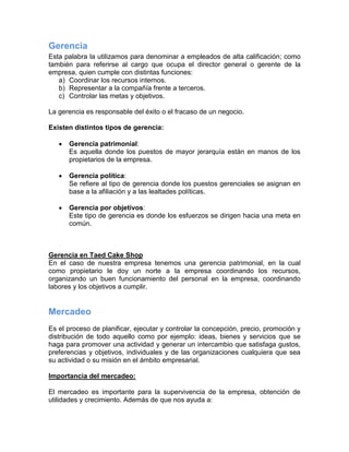 Gerencia
Esta palabra la utilizamos para denominar a empleados de alta calificación; como
también para referirse al cargo que ocupa el director general o gerente de la
empresa, quien cumple con distintas funciones:
a) Coordinar los recursos internos.
b) Representar a la compañía frente a terceros.
c) Controlar las metas y objetivos.
La gerencia es responsable del éxito o el fracaso de un negocio.
Existen distintos tipos de gerencia:
 Gerencia patrimonial:
Es aquella donde los puestos de mayor jerarquía están en manos de los
propietarios de la empresa.
 Gerencia política:
Se refiere al tipo de gerencia donde los puestos gerenciales se asignan en
base a la afiliación y a las lealtades políticas.
 Gerencia por objetivos:
Este tipo de gerencia es donde los esfuerzos se dirigen hacia una meta en
común.
Gerencia en Taed Cake Shop
En el caso de nuestra empresa tenemos una gerencia patrimonial, en la cual
como propietario le doy un norte a la empresa coordinando los recursos,
organizando un buen funcionamiento del personal en la empresa, coordinando
labores y los objetivos a cumplir.
Mercadeo
Es el proceso de planificar, ejecutar y controlar la concepción, precio, promoción y
distribución de todo aquello como por ejemplo: ideas, bienes y servicios que se
haga para promover una actividad y generar un intercambio que satisfaga gustos,
preferencias y objetivos, individuales y de las organizaciones cualquiera que sea
su actividad o su misión en el ámbito empresarial.
Importancia del mercadeo:
El mercadeo es importante para la supervivencia de la empresa, obtención de
utilidades y crecimiento. Además de que nos ayuda a:
 