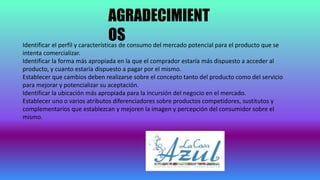 AGRADECIMIENT
OSIdentificar el perfil y características de consumo del mercado potencial para el producto que se
intenta comercializar.
Identificar la forma más apropiada en la que el comprador estaría más dispuesto a acceder al
producto, y cuanto estaría dispuesto a pagar por el mismo.
Establecer que cambios deben realizarse sobre el concepto tanto del producto como del servicio
para mejorar y potencializar su aceptación.
Identificar la ubicación más apropiada para la incursión del negocio en el mercado.
Establecer uno o varios atributos diferenciadores sobre productos competidores, sustitutos y
complementarios que establezcan y mejoren la imagen y percepción del consumidor sobre el
mismo.
 