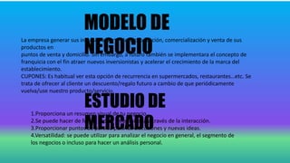 MODELO DE
NEGOCIO
La empresa generar sus ingresos a partir de la producción, comercialización y venta de sus
productos en
puntos de venta y domicilio. Sin embargo, a futuro también se implementara el concepto de
franquicia con el fin atraer nuevos inversionistas y acelerar el crecimiento de la marca del
establecimiento.
CUPONES: Es habitual ver esta opción de recurrencia en supermercados, restaurantes…etc. Se
trata de ofrecer al cliente un descuento/regalo futuro a cambio de que periódicamente
vuelva/use nuestro producto/servicio.
ESTUDIO DE
MERCADO
1.Proporciona un resumen visual de tu negocio.
2.Se puede hacer de forma rápida y optimizada a través de la interacción.
3.Proporcionar puntos de partida para las discusiones y nuevas ideas.
4.Versatilidad: se puede utilizar para analizar el negocio en general, el segmento de
los negocios o incluso para hacer un análisis personal.
 