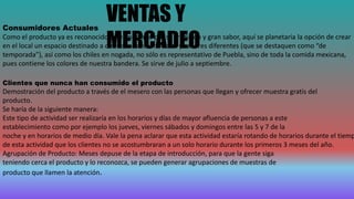 VENTAS Y
MERCADEO
Consumidores Actuales
Como el producto ya es reconocido en el mercado por su tradición y gran sabor, aquí se planetaria la opción de crear
en el local un espacio destinado a ofrecer nuevos modelos y sabores diferentes (que se destaquen como “de
temporada”), así como los chiles en nogada, no sólo es representativo de Puebla, sino de toda la comida mexicana,
pues contiene los colores de nuestra bandera. Se sirve de julio a septiembre.
Clientes que nunca han consumido el producto
Demostración del producto a través de el mesero con las personas que llegan y ofrecer muestra gratis del
producto.
Se haría de la siguiente manera:
Este tipo de actividad ser realizaría en los horarios y días de mayor afluencia de personas a este
establecimiento como por ejemplo los jueves, viernes sábados y domingos entre las 5 y 7 de la
noche y en horarios de medio día. Vale la pena aclarar que esta actividad estaría rotando de horarios durante el tiemp
de esta actividad que los clientes no se acostumbraran a un solo horario durante los primeros 3 meses del año.
Agrupación de Producto: Meses depuse de la etapa de introducción, para que la gente siga
teniendo cerca el producto y lo reconozca, se pueden generar agrupaciones de muestras de
producto que llamen la atención.
 