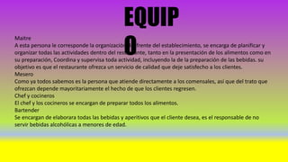 EQUIP
O
Maitre
A esta persona le corresponde la organización del frente del establecimiento, se encarga de planificar y
organizar todas las actividades dentro del restaurante, tanto en la presentación de los alimentos como en
su preparación, Coordina y supervisa toda actividad, incluyendo la de la preparación de las bebidas. su
objetivo es que el restaurante ofrezca un servicio de calidad que deje satisfecho a los clientes.
Mesero
Como ya todos sabemos es la persona que atiende directamente a los comensales, así que del trato que
ofrezcan depende mayoritariamente el hecho de que los clientes regresen.
Chef y cocineros
El chef y los cocineros se encargan de preparar todos los alimentos.
Bartender
Se encargan de elaborara todas las bebidas y aperitivos que el cliente desea, es el responsable de no
servir bebidas alcohólicas a menores de edad.
 