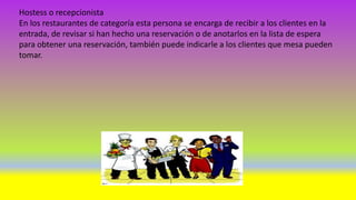 Hostess o recepcionista
En los restaurantes de categoría esta persona se encarga de recibir a los clientes en la
entrada, de revisar si han hecho una reservación o de anotarlos en la lista de espera
para obtener una reservación, también puede indicarle a los clientes que mesa pueden
tomar.
 
