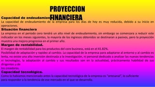 PROYECCION
FINANCIERACapacidad de endeudamiento
La capacidad de endeudamiento de la empresa para los días de hoy es muy reducida, debido a su inicio en
operaciones.
Situación financiera
La empresa en el periodo cero tendrá un alto nivel de endeudamiento, sin embargo se comenzara a reducir este
indicador en los meses siguientes, la mayoría de los ingresos obtenidos se destinaran a pasivos, pero la proyección
muestra una mejora progresiva en el primer año.
Margen de rentabilidad.
El margen de rentabilidad para los productos del core business, está en el 41.82%.
Posibilidad de adaptación y rapidez al cambio. La capacidad de la empresa para adaptarse al entorno y al cambio es
lenta, no existe una alta inversión destinada a la investigación, ni personal dedicado a analizar las nuevas tendencias
ni tecnologías, la adaptación al cambio y sus resultados son en la actualidad, prácticamente habilidad de sus
dirigentes y de
los creadores.
Capacidad tecnológica.
Como lo habíamos mencionado antes la capacidad tecnológica de la empresa es “artesanal”, lo suficiente
para responder a la tendencia de ese mercado en el que se desarrolla.
 