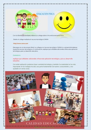 EDUCACION FISICA
Con la información analizada, elabore un collage sobre el Acondicionamiento Físico
Diseñe el collage mediante el recurso tecnológico CANVA
http://www.canva.com
Descargue en un documento Word, su collage en el recurso tecnológico CANVA, la cual permitirá elaborar
la guía de recursos tecnológicos. A continuación, explique qué utilidades adicionales ofrece esta aplicación
tecnológica, para su desarrollo educativo.
Comentario:
explique qué utilidades adicionales ofrece esta aplicación tecnológica, para su desarrollo
educativo.
Con están aplicación podemos hacer variedad de trabajos y también la creatividad es los más
importante en los trabajos ha sido una parte fundamental de nuestro conocimiento y nos
ayudado en varias cosas.
 