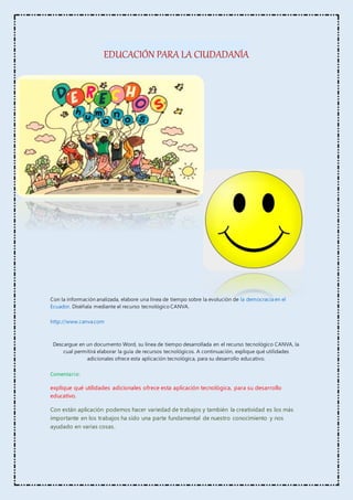 EDUCACIÓN PARA LA CIUDADANÍA
Con la información analizada, elabore una línea de tiempo sobre la evolución de la democracia en el
Ecuador. Diséñala mediante el recurso tecnológico CANVA.
http://www.canva.com
Descargue en un documento Word, su línea de tiempo desarrollada en el recurso tecnológico CANVA, la
cual permitirá elaborar la guía de recursos tecnológicos. A continuación, explique qué utilidades
adicionales ofrece esta aplicación tecnológica, para su desarrollo educativo.
Comentario:
explique qué utilidades adicionales ofrece esta aplicación tecnológica, para su desarrollo
educativo.
Con están aplicación podemos hacer variedad de trabajos y también la creatividad es los más
importante en los trabajos ha sido una parte fundamental de nuestro conocimiento y nos
ayudado en varias cosas.
 