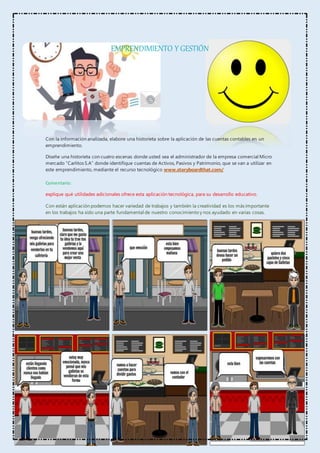 EMPRENDIMIENTO Y GESTIÓN
Con la información analizada, elabore una historieta sobre la aplicación de las cuentas contables en un
emprendimiento.
Diseñe una historieta con cuatro escenas donde usted sea el administrador de la empresa comercial Micro
mercado “Carlitos S.A” donde identifique cuentas de Activos, Pasivos y Patrimonio, que se van a utilizar en
este emprendimiento, mediante el recurso tecnológico www.storyboardthat.com/
Comentario:
explique qué utilidades adicionales ofrece esta aplicación tecnológica, para su desarrollo educativo.
Con están aplicación podemos hacer variedad de trabajos y también la creatividad es los más importante
en los trabajos ha sido una parte fundamental de nuestro conocimiento y nos ayudado en varias cosas.
 