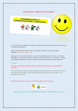 FORMACION Y ORIENTACION LABORAL
Con la información analizada, estructure un organizador gráfico mapa conceptual sobre Plan de
emergencia/contingencia:
Diseñe este organizador gráfico (mapa conceptual) mediante el recurso tecnológico
DIAGRAM https://app.diagrams.net/
Descargue en un documento Word, su mapa conceptual elaborado en el recurso tecnológico
DIAGRAM, el cual permitirá elaborar la guía de recursos tecnológicos. A continuación, explique
qué utilidades adicionales ofrece esta aplicación tecnológica, para su desarrollo educativo.
Comentario:
explique qué utilidades adicionales ofrece esta aplicación tecnológica, para su desarrollo
educativo.
Con están aplicación podemos hacer variedad de trabajos y también la creatividad es los más
importante en los trabajos ha sido una parte fundamental de nuestro conocimiento y nos
ayudado en varias cosas.
(Para observar de mejor manera con este link lo puede ver bien, gracias)
https://drive.google.com/file/d/1fNDDmlFlErbY3tJV50XxF-Zo00FTfr9E/view?usp=sharing
 