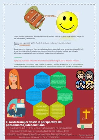 HISTORIA
Con la información analizada, elabore una rueda de atributos sobre: El rol de la mujer desde la perspectiva
del pensamiento judeocristiano.
Elabore este organizador gráfico (Rueda de atributos) mediante el recurso tecnológico
CANVA www.canva.com
Descargue en un documento Word, su rueda de atributos desarrollada en el recurso tecnológico CANVA,
la cual permitirá realizar la guía de recursos tecnológicos. A continuación, explique qué utilidades
adicionales ofrece esta aplicación tecnológica, para su desarrollo educativo.
Comentario:
explique qué utilidades adicionales ofrece esta aplicación tecnológica, para su desarrollo educativo.
Con están aplicación podemos hacer variedad de trabajos y también la creatividad es los más importante
en los trabajos ha sido una parte fundamental de nuestro conocimiento y nos ayudado en varias cosas.
 