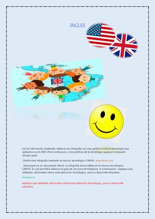 INGLES
Con la información analizada, elabore una infografía con tres gráficos sobre la tecnología que
usábamos en el 2000 (Past continuous) y tres gráficos de la tecnología usada en el pasado
(Simple past)
Diseñe esta infografía mediante el recurso tecnológico CANVA www.canva.com
Descargue en un documento Word, su infografía desarrollada en el recurso tecnológico
CANVA, la cual permitirá elaborar la guía de recursos tecnológicos. A continuación, explique qué
utilidades adicionales ofrece esta aplicación tecnológica, para su desarrollo educativo.
Comentario:
explique qué utilidades adicionales ofrece esta aplicación tecnológica, para su desarrollo
educativo.
 
