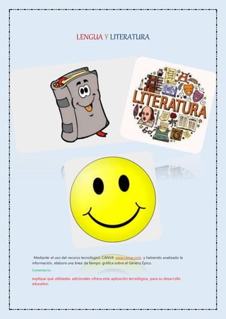 LENGUA Y LITERATURA
Mediante el uso del recurso tecnológico CANVA www.canva.com y habiendo analizado la
información, elabore una línea de tiempo gráfica sobre el Género Épico.
Comentario:
explique qué utilidades adicionales ofrece esta aplicación tecnológica, para su desarrollo
educativo.
 