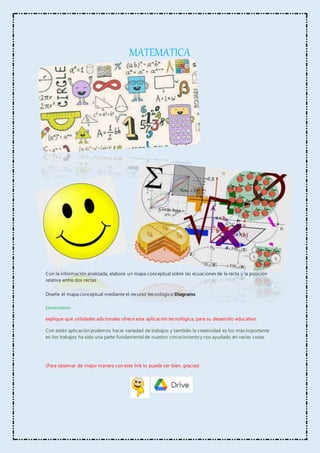 MATEMATICA
Con la información analizada, elabore un mapa conceptual sobre las ecuaciones de la recta y la posición
relativa entre dos rectas
Diseñe el mapa conceptual mediante el recurso tecnológico Diagrams
Comentario:
explique qué utilidades adicionales ofrece esta aplicación tecnológica, para su desarrollo educativo.
Con están aplicación podemos hacer variedad de trabajos y también la creatividad es los más importante
en los trabajos ha sido una parte fundamental de nuestro conocimiento y nos ayudado en varias cosas.
(Para observar de mejor manera con este link lo puede ver bien, gracias)
 