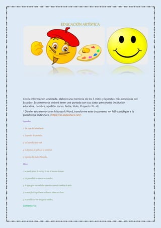 EDUCACIÓN ARTÍSTICA
Con la información analizada, elabore una memoria de los 5 mitos y leyendas más conocidas del
Ecuador. Esta memoria deberá tener una portada con sus datos personales (institución
educativa, nombre, apellido, curso, fecha, título, Proyecto N.- 4).
* Diseñe esta memoria en Microsoft Word, transforme este documento en Pdf y publique a la
plataforma SlideShare. (https://es.slideshare.net/)
Leyendas
1: La capa del estudiante
2: Leyenda de cantuña.
3: La leyenda casa 1028.
4: la leyenda el gallo de la catedral.
5: leyenda del padre Almeida.
Mitos
1: se puede pisar el norte y el sur al mismo tiempo.
2: La gravedad es menor en ecuador.
3: el agua gira en sentidos opuestos cuando cambia de polo.
4: es más fácil equilibrar un huevo sobre un clavo.
5: es posible no ver ninguna sombra.
Comentario:
 