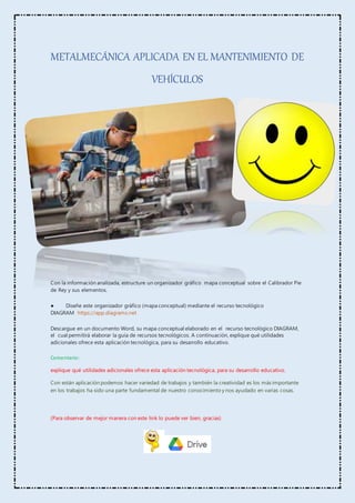 METALMECÁNICA APLICADA EN EL MANTENIMIENTO DE
VEHÍCULOS
Con la información analizada, estructure un organizador gráfico mapa conceptual sobre el Calibrador Pie
de Rey y sus elementos.
● Diseñe este organizador gráfico (mapa conceptual) mediante el recurso tecnológico
DIAGRAM https://app.diagrams.net
Descargue en un documento Word, su mapa conceptual elaborado en el recurso tecnológico DIAGRAM,
el cual permitirá elaborar la guía de recursos tecnológicos. A continuación, explique qué utilidades
adicionales ofrece esta aplicación tecnológica, para su desarrollo educativo.
Comentario:
explique qué utilidades adicionales ofrece esta aplicación tecnológica, para su desarrollo educativo.
Con están aplicación podemos hacer variedad de trabajos y también la creatividad es los más importante
en los trabajos ha sido una parte fundamental de nuestro conocimiento y nos ayudado en varias cosas.
(Para observar de mejor manera con este link lo puede ver bien, gracias)
 