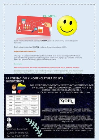 QUIMICA
Con la información analizada, elabore una POSTAL acerca de la formación y nomenclatura de los
hidróxidos.
Diseñe esta actividad digital (POSTAL) mediante el recurso tecnológico CANVA
https://www.canva.com/es_es/
Descargue en un documento Word su postal desarrollada en el recurso tecnológico CANVA, la cual
permitirá elaborar la guía de recursos tecnológicos. A continuación, explique qué utilidades adicionales
ofrece esta aplicación tecnológica, para su desarrollo educativo.
Comentario:
explique qué utilidades adicionales ofrece esta aplicación tecnológica, para su desarrollo educativo.
Con están aplicación podemos hacer variedad de trabajos y también la creatividad es los más importante
en los trabajos ha sido una parte fundamental de nuestro conocimiento y nos ayudado en varias cosas.
 