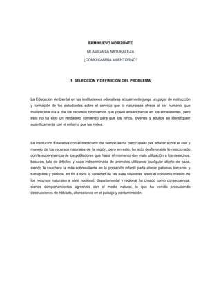 ERM NUEVO HORIZONTE
MI AMIGA LA NATURALEZA
¿COMO CAMBIA MI ENTORNO?
1. SELECCIÓN Y DEFINICIÓN DEL PROBLEMA
La Educación Ambiental en las instituciones educativas actualmente juega un papel de instrucción
y formación de los estudiantes sobre el servicio que la naturaleza ofrece al ser humano, que
multiplicaba día a día los recursos biodiversos que posee ensanchados en los ecosistemas, pero
esto no ha sido un verdadero comienzo para que los niños, jóvenes y adultos se identifiquen
auténticamente con el entorno que les rodea.
La Institución Educativa con el transcurrir del tiempo se ha preocupado por educar sobre el uso y
manejo de los recursos naturales de la región, pero en esto, ha sido desfavorable lo relacionado
con la supervivencia de los pobladores que hasta el momento dan mala utilización a los desechos,
basuras, tala de árboles y caza indiscriminada de animales utilizando cualquier objeto de caza,
siendo la cauchera la más sobresaliente en la población infantil parta atacar palomas torcazas y
turrugullas y pericos, en fin a toda la variedad de las aves silvestres. Pero el consumo masivo de
los recursos naturales a nivel nacional, departamental y regional ha creado como consecuencia,
ciertos comportamientos agresivos con el medio natural, lo que ha venido produciendo
destrucciones de hábitats, alteraciones en el paisaje y contaminación.
 