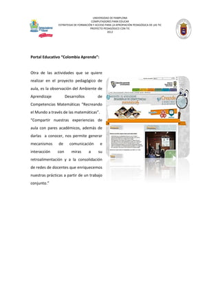UNIVERSIDAD DE PAMPLONA 
COMPUTADORES PARA EDUCAR 
ESTRATEGIA DE FORMACIÓN Y ACCESO PARA LA APROPIACIÓN PEDAGÓGICA DE LAS TIC 
PROYECTO PEDAGÓGICO CON TIC 
2012 
Portal Educativo “Colombia Aprende”: 
Otra de las actividades que se quiere realizar en el proyecto pedagógico de aula, es la observación del Ambiente de Aprendizaje Desarrollos de Competencias Matemáticas “Recreando el Mundo a través de las matemáticas”. 
“Compartir nuestras experiencias de aula con pares académicos, además de darlas a conocer, nos permite generar mecanismos de comunicación e interacción con miras a su retroalimentación y a la consolidación de redes de docentes que enriquecemos nuestras prácticas a partir de un trabajo conjunto.” 
 