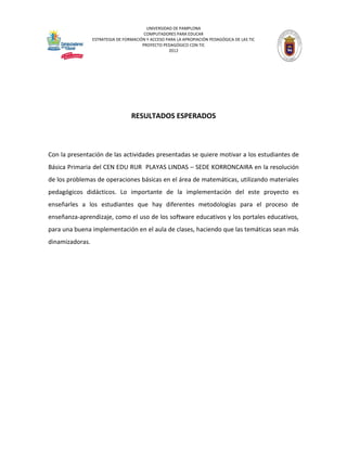 UNIVERSIDAD DE PAMPLONA 
COMPUTADORES PARA EDUCAR 
ESTRATEGIA DE FORMACIÓN Y ACCESO PARA LA APROPIACIÓN PEDAGÓGICA DE LAS TIC 
PROYECTO PEDAGÓGICO CON TIC 
2012 
RESULTADOS ESPERADOS 
Con la presentación de las actividades presentadas se quiere motivar a los estudiantes de Básica Primaria del CEN EDU RUR PLAYAS LINDAS – SEDE KORRONCAIRA en la resolución de los problemas de operaciones básicas en el área de matemáticas, utilizando materiales pedagógicos didácticos. Lo importante de la implementación del este proyecto es enseñarles a los estudiantes que hay diferentes metodologías para el proceso de enseñanza-aprendizaje, como el uso de los software educativos y los portales educativos, para una buena implementación en el aula de clases, haciendo que las temáticas sean más dinamizadoras. 