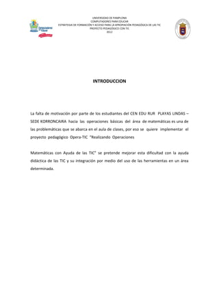 UNIVERSIDAD DE PAMPLONA 
COMPUTADORES PARA EDUCAR 
ESTRATEGIA DE FORMACIÓN Y ACCESO PARA LA APROPIACIÓN PEDAGÓGICA DE LAS TIC 
PROYECTO PEDAGÓGICO CON TIC 
2012 
INTRODUCCION 
La falta de motivación por parte de los estudiantes del CEN EDU RUR PLAYAS LINDAS – SEDE KORRONCAIRA hacia las operaciones básicas del área de matemáticas es una de las problemáticas que se abarca en el aula de clases, por eso se quiere implementar el proyecto pedagógico Opera-TIC “Realizando Operaciones 
Matemáticas con Ayuda de las TIC” se pretende mejorar esta dificultad con la ayuda didáctica de las TIC y su integración por medio del uso de las herramientas en un área determinada. 
 
