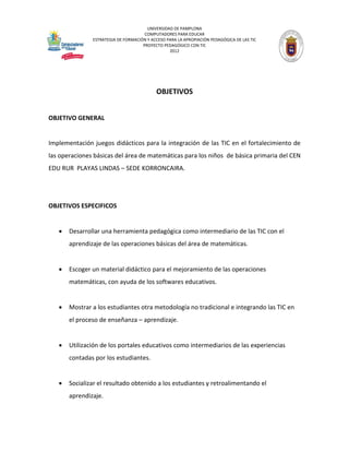 UNIVERSIDAD DE PAMPLONA 
COMPUTADORES PARA EDUCAR 
ESTRATEGIA DE FORMACIÓN Y ACCESO PARA LA APROPIACIÓN PEDAGÓGICA DE LAS TIC 
PROYECTO PEDAGÓGICO CON TIC 
2012 
OBJETIVOS 
OBJETIVO GENERAL 
Implementación juegos didácticos para la integración de las TIC en el fortalecimiento de las operaciones básicas del área de matemáticas para los niños de básica primaria del CEN EDU RUR PLAYAS LINDAS – SEDE KORRONCAIRA. 
OBJETIVOS ESPECIFICOS 
 Desarrollar una herramienta pedagógica como intermediario de las TIC con el aprendizaje de las operaciones básicas del área de matemáticas. 
 Escoger un material didáctico para el mejoramiento de las operaciones matemáticas, con ayuda de los softwares educativos. 
 Mostrar a los estudiantes otra metodología no tradicional e integrando las TIC en el proceso de enseñanza – aprendizaje. 
 Utilización de los portales educativos como intermediarios de las experiencias contadas por los estudiantes. 
 Socializar el resultado obtenido a los estudiantes y retroalimentando el aprendizaje.  