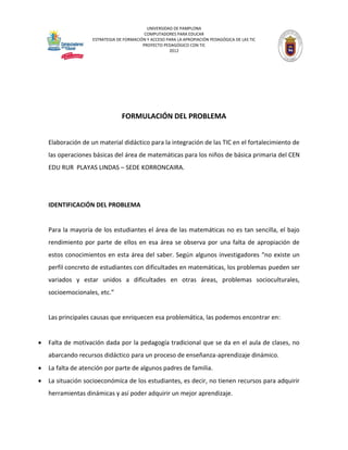 UNIVERSIDAD DE PAMPLONA 
COMPUTADORES PARA EDUCAR 
ESTRATEGIA DE FORMACIÓN Y ACCESO PARA LA APROPIACIÓN PEDAGÓGICA DE LAS TIC 
PROYECTO PEDAGÓGICO CON TIC 
2012 
FORMULACIÓN DEL PROBLEMA 
Elaboración de un material didáctico para la integración de las TIC en el fortalecimiento de las operaciones básicas del área de matemáticas para los niños de básica primaria del CEN EDU RUR PLAYAS LINDAS – SEDE KORRONCAIRA. 
IDENTIFICACIÓN DEL PROBLEMA 
Para la mayoría de los estudiantes el área de las matemáticas no es tan sencilla, el bajo rendimiento por parte de ellos en esa área se observa por una falta de apropiación de estos conocimientos en esta área del saber. Según algunos investigadores “no existe un perfil concreto de estudiantes con dificultades en matemáticas, los problemas pueden ser variados y estar unidos a dificultades en otras áreas, problemas socioculturales, socioemocionales, etc.” 
Las principales causas que enriquecen esa problemática, las podemos encontrar en: 
 Falta de motivación dada por la pedagogía tradicional que se da en el aula de clases, no abarcando recursos didáctico para un proceso de enseñanza-aprendizaje dinámico. 
 La falta de atención por parte de algunos padres de familia. 
 La situación socioeconómica de los estudiantes, es decir, no tienen recursos para adquirir herramientas dinámicas y así poder adquirir un mejor aprendizaje. 
 